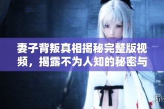妻子背叛真相揭秘完整版视频，揭露不为人知的秘密与故事