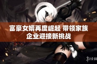 富豪女婿再度崛起 带领家族企业迎接新挑战
