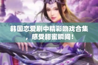 韩国恋爱剧中精彩吻戏合集，感受甜蜜瞬间！