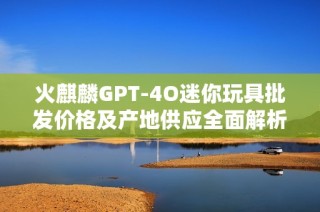 火麒麟GPT-4O迷你玩具批发价格及产地供应全面解析