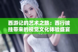 西游记的艺术之旅：西行披挂带来的视觉文化体验盛宴