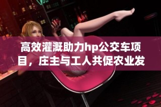 高效灌溉助力hp公交车项目，庄主与工人共促农业发展