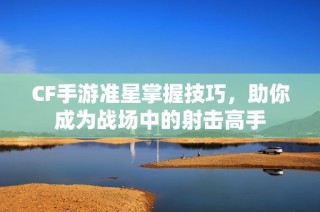 CF手游准星掌握技巧，助你成为战场中的射击高手
