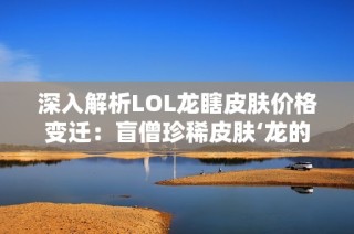 深入解析LOL龙瞎皮肤价格变迁：盲僧珍稀皮肤‘龙的传人’全方位攻略