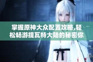 掌握原神大众配置攻略,轻松畅游提瓦特大陆的秘密你准备好了吗