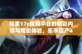 探索17c视频平台的精彩内容与观影体验，乐享国产aa视频的魅力
