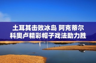 土耳其击败冰岛 阿克蒂尔科奥卢精彩帽子戏法助力胜利
