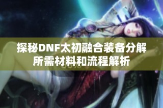 探秘DNF太初融合装备分解所需材料和流程解析
