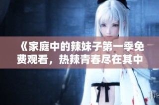 《家庭中的辣妹子第一季免费观看，热辣青春尽在其中》
