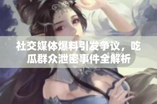 社交媒体爆料引发争议，吃瓜群众泄密事件全解析
