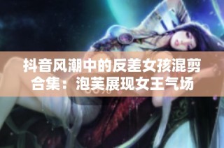 抖音风潮中的反差女孩混剪合集：泡芙展现女王气场