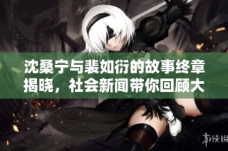 沈桑宁与裴如衍的故事终章揭晓，社会新闻带你回顾大结局