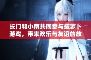长门和小南共同参与拔萝卜游戏，带来欢乐与友谊的故事
