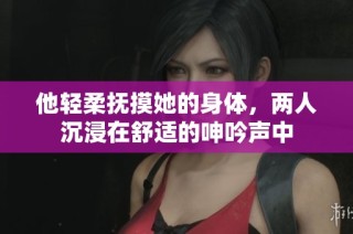 他轻柔抚摸她的身体，两人沉浸在舒适的呻吟声中