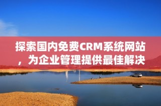 探索国内免费CRM系统网站，为企业管理提供最佳解决方案
