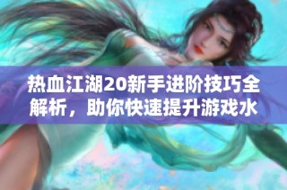 热血江湖20新手进阶技巧全解析，助你快速提升游戏水平