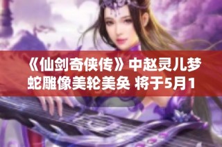 《仙剑奇侠传》中赵灵儿梦蛇雕像美轮美奂 将于5月16日正式发布