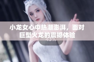 小龙女心中热潮澎湃，面对巨型火龙的震撼体验