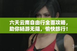 六天云南自由行全面攻略，助你畅游无阻，愉快旅行！
