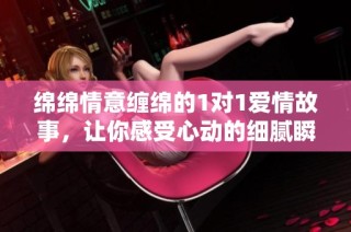 绵绵情意缠绵的1对1爱情故事，让你感受心动的细腻瞬间