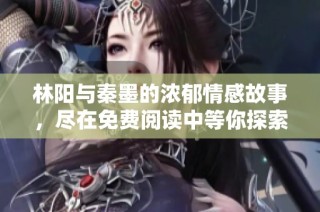 林阳与秦墨的浓郁情感故事，尽在免费阅读中等你探索