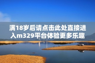 满18岁后请点击此处直接进入m329平台体验更多乐趣