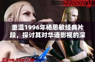 重温1996年杨思敏经典片段，探讨其对华语影视的深远影响与艺术魅力