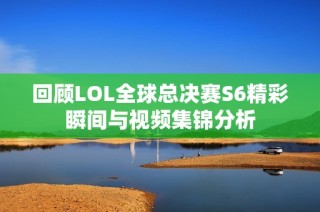 回顾LOL全球总决赛S6精彩瞬间与视频集锦分析