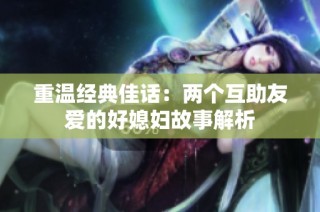 重温经典佳话：两个互助友爱的好媳妇故事解析