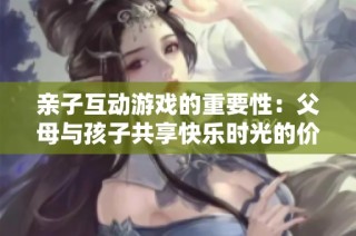 亲子互动游戏的重要性：父母与孩子共享快乐时光的价值