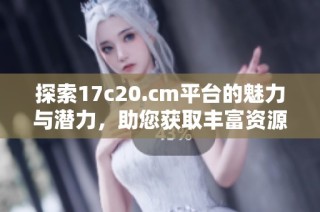 探索17c20.cm平台的魅力与潜力，助您获取丰富资源与信息