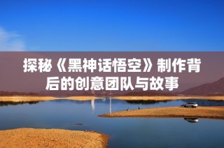 探秘《黑神话悟空》制作背后的创意团队与故事
