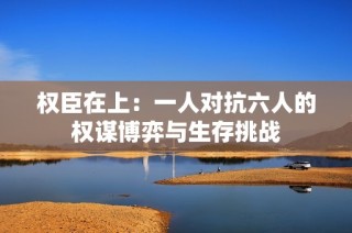 权臣在上：一人对抗六人的权谋博弈与生存挑战