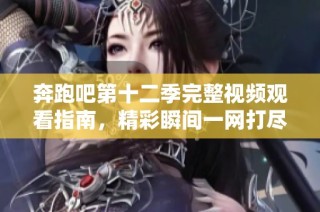 奔跑吧第十二季完整视频观看指南，精彩瞬间一网打尽