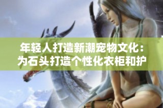 年轻人打造新潮宠物文化：为石头打造个性化衣柜和护理计划