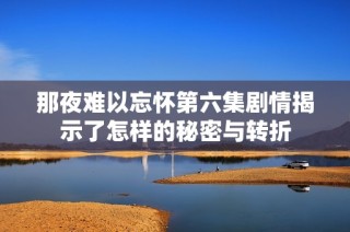 那夜难以忘怀第六集剧情揭示了怎样的秘密与转折