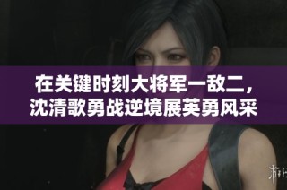 在关键时刻大将军一敌二，沈清歌勇战逆境展英勇风采