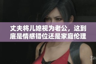 丈夫将儿媳视为老公，这到底是情感错位还是家庭伦理？