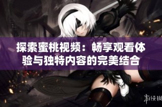 探索蜜桃视频：畅享观看体验与独特内容的完美结合