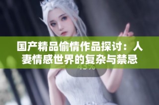 国产精品偷情作品探讨：人妻情感世界的复杂与禁忌
