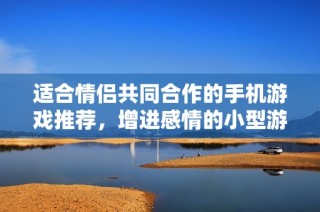 适合情侣共同合作的手机游戏推荐，增进感情的小型游戏合集