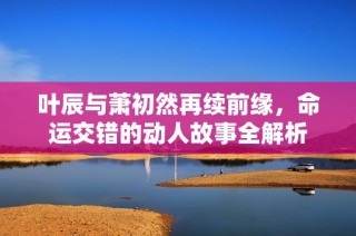 叶辰与萧初然再续前缘，命运交错的动人故事全解析