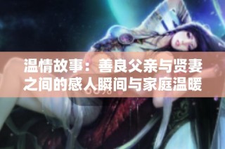 温情故事：善良父亲与贤妻之间的感人瞬间与家庭温暖