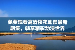 免费观看高清樱花动漫最新剧集，畅享精彩动漫世界