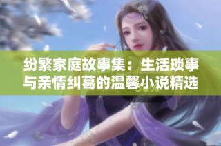 纷繁家庭故事集：生活琐事与亲情纠葛的温馨小说精选