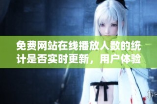 免费网站在线播放人数的统计是否实时更新，用户体验如何分析
