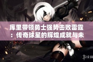 库里带领勇士强势击败雷霆：传奇球星的辉煌成就与未来展望