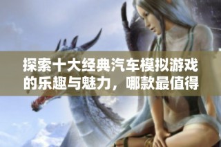 探索十大经典汽车模拟游戏的乐趣与魅力，哪款最值得一试？