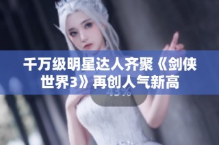 千万级明星达人齐聚《剑侠世界3》再创人气新高