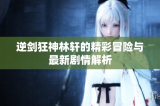逆剑狂神林轩的精彩冒险与最新剧情解析